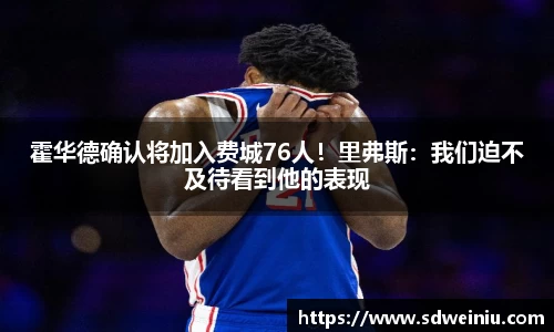 霍华德确认将加入费城76人！里弗斯：我们迫不及待看到他的表现