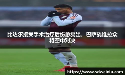 比达尔接受手术治疗后伤愈复出，巴萨战维拉众将空中对决