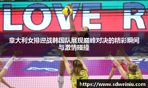 意大利女排迎战韩国队展现巅峰对决的精彩瞬间与激情碰撞
