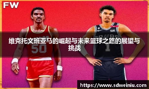 维克托文班亚马的崛起与未来篮球之路的展望与挑战