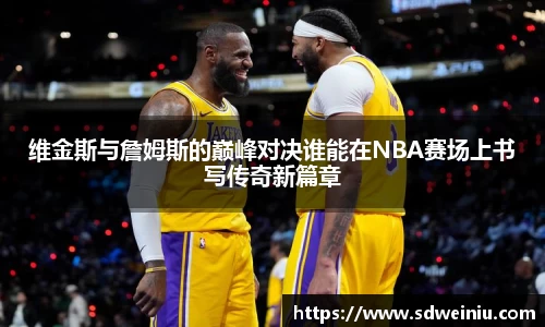 维金斯与詹姆斯的巅峰对决谁能在NBA赛场上书写传奇新篇章